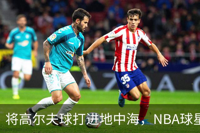 将高尔夫球打进地中海，NBA球星詹姆斯惹官司，意大利协会：已起诉，按刑法或判2-6年